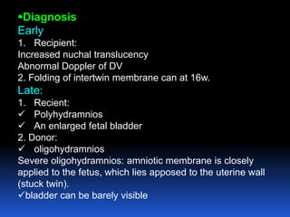Diagnosis
Early
1. Recipient:
Increased nuchal translucency
Abnormal Doppler of DV
2. Folding of intertwin membrane can at 16w.
Late:
1. Recient:
 Polyhydramnios
 An enlarged fetal bladder
2. Donor:
 oligohydramnios
Severe oligohydramnios: amniotic membrane is closely
applied to the fetus, which lies apposed to the uterine wall
(stuck twin).
bladder can be barely visible
 