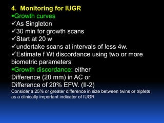 4. Monitoring for IUGR
Growth curves
As Singleton
30 min for growth scans
Start at 20 w
undertake scans at intervals of less 4w.
Estimate f Wt discordance using two or more
biometric parameters
Growth discordance: either
Difference (20 mm) in AC or
Difference of 20% EFW. (II-2)
Consider a 25% or greater difference in size between twins or triplets
as a clinically important indicator of IUGR
 