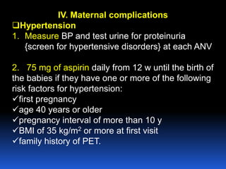 IV. Maternal complications
Hypertension
1. Measure BP and test urine for proteinuria
{screen for hypertensive disorders} at each ANV
2. 75 mg of aspirin daily from 12 w until the birth of
the babies if they have one or more of the following
risk factors for hypertension:
first pregnancy
age 40 years or older
pregnancy interval of more than 10 y
BMI of 35 kg/m2 or more at first visit
family history of PET.
 