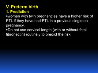 V. Preterm birth
1. Prediction
women with twin pregnancies have a higher risk of
PTL if they have had PTL in a previous singleton
pregnancy.
Do not use cervical length (with or without fetal
fibronectin) routinely to predict the risk
 