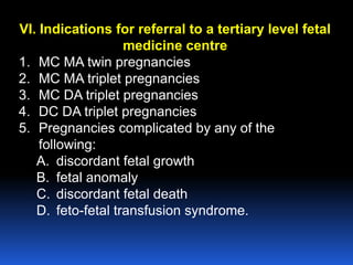 VI. Indications for referral to a tertiary level fetal
medicine centre
1. MC MA twin pregnancies
2. MC MA triplet pregnancies
3. MC DA triplet pregnancies
4. DC DA triplet pregnancies
5. Pregnancies complicated by any of the
following:
A. discordant fetal growth
B. fetal anomaly
C. discordant fetal death
D. feto-fetal transfusion syndrome.
 