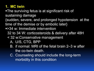 1. MC twin
The surviving fetus is at significant risk of
sustaining damage
{sudden, severe, and prolonged hypotension at the
time of the demise or by embolic later}
>34 w: Immediate intervention
32 to 34 W: corticosteroids & delivery after 48H
< 32 w:Conservative management
A. U/S, CTG, BPP
B. if normal: MRI of the fetal brain 2–3 w after
the co-twin death.
C. Counseling should include the long-term
morbidity in this condition
 