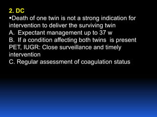 2. DC
Death of one twin is not a strong indication for
intervention to deliver the surviving twin
A. Expectant management up to 37 w
B. If a condition affecting both twins is present
PET, IUGR: Close surveillance and timely
intervention
C. Regular assessment of coagulation status
 