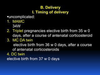 B. Delivery
I. Timing of delivery
uncomplicated:
1. MAMC
34W
2. Triplet pregnancies elective birth from 35 w 0
days, after a course of antenatal corticosteroid
3. MC DA twin
elective birth from 36 w 0 days, after a course
of antenatal corticosteroids
4. DC twin
elective birth from 37 w 0 days
 