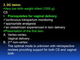 3. DC twins:
Very low birth weight infant (1500 g):
CS
 Prerequisites for vaginal delivery
continuous intrapartum monitoring
appropriate analgesia
an obstetrician experienced in twin delivery
Presentation of the first twin.
A. Vertex-vertex:
Vaginal delivery .
B. 2nd non-vertex:
The optimal mode is unknown with retrospective
reviews providing support for both CS and vaginal
birth
 