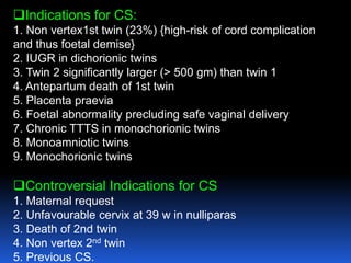 Indications for CS:
1. Non vertex1st twin (23%) {high-risk of cord complication
and thus foetal demise}
2. IUGR in dichorionic twins
3. Twin 2 significantly larger (> 500 gm) than twin 1
4. Antepartum death of 1st twin
5. Placenta praevia
6. Foetal abnormality precluding safe vaginal delivery
7. Chronic TTTS in monochorionic twins
8. Monoamniotic twins
9. Monochorionic twins
Controversial Indications for CS
1. Maternal request
2. Unfavourable cervix at 39 w in nulliparas
3. Death of 2nd twin
4. Non vertex 2nd twin
5. Previous CS.
 