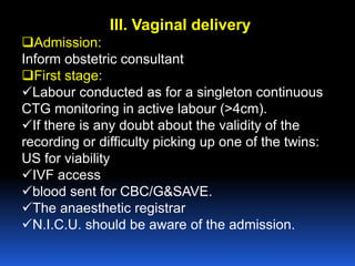 III. Vaginal delivery
Admission:
Inform obstetric consultant
First stage:
Labour conducted as for a singleton continuous
CTG monitoring in active labour (>4cm).
If there is any doubt about the validity of the
recording or difficulty picking up one of the twins:
US for viability
IVF access
blood sent for CBC/G&SAVE.
The anaesthetic registrar
N.I.C.U. should be aware of the admission.
 