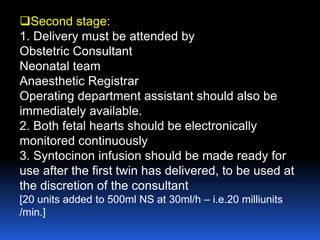 Second stage:
1. Delivery must be attended by
Obstetric Consultant
Neonatal team
Anaesthetic Registrar
Operating department assistant should also be
immediately available.
2. Both fetal hearts should be electronically
monitored continuously
3. Syntocinon infusion should be made ready for
use after the first twin has delivered, to be used at
the discretion of the consultant
[20 units added to 500ml NS at 30ml/h – i.e.20 milliunits
/min.]
 