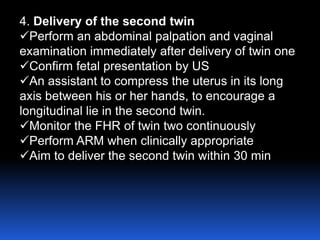 4. Delivery of the second twin
Perform an abdominal palpation and vaginal
examination immediately after delivery of twin one
Confirm fetal presentation by US
An assistant to compress the uterus in its long
axis between his or her hands, to encourage a
longitudinal lie in the second twin.
Monitor the FHR of twin two continuously
Perform ARM when clinically appropriate
Aim to deliver the second twin within 30 min
 