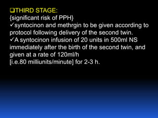 THIRD STAGE:
{significant risk of PPH}
syntocinon and methrgin to be given according to
protocol following delivery of the second twin.
A syntocinon infusion of 20 units in 500ml NS
immediately after the birth of the second twin, and
given at a rate of 120ml/h
[i.e.80 milliunits/minute] for 2-3 h.
 