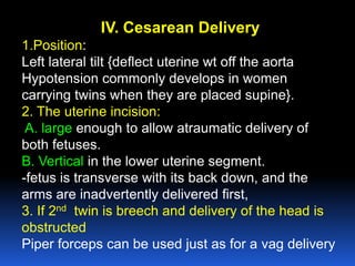 IV. Cesarean Delivery
1.Position:
Left lateral tilt {deflect uterine wt off the aorta
Hypotension commonly develops in women
carrying twins when they are placed supine}.
2. The uterine incision:
A. large enough to allow atraumatic delivery of
both fetuses.
B. Vertical in the lower uterine segment.
-fetus is transverse with its back down, and the
arms are inadvertently delivered first,
3. If 2nd twin is breech and delivery of the head is
obstructed
Piper forceps can be used just as for a vag delivery
 