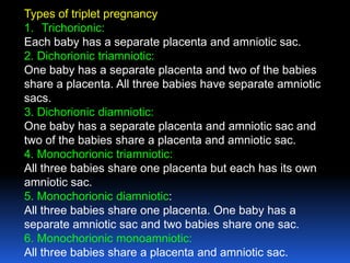 Types of triplet pregnancy
1. Trichorionic:
Each baby has a separate placenta and amniotic sac.
2. Dichorionic triamniotic:
One baby has a separate placenta and two of the babies
share a placenta. All three babies have separate amniotic
sacs.
3. Dichorionic diamniotic:
One baby has a separate placenta and amniotic sac and
two of the babies share a placenta and amniotic sac.
4. Monochorionic triamniotic:
All three babies share one placenta but each has its own
amniotic sac.
5. Monochorionic diamniotic:
All three babies share one placenta. One baby has a
separate amniotic sac and two babies share one sac.
6. Monochorionic monoamniotic:
All three babies share a placenta and amniotic sac.
 