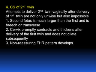 4. CS of 2nd twin
Attempts to deliver 2nd twin vaginally after delivery
of 1st twin are not only unwise but also impossible
1. Second fetus is much larger than the first and is
breech or transverse
2. Cervix promptly contracts and thickens after
delivery of the first twin and does not dilate
subsequently
3. Non-reassuring FHR pattern develops.
 