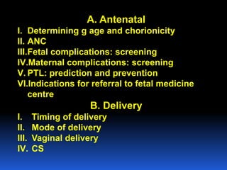 A. Antenatal
I. Determining g age and chorionicity
II. ANC
III.Fetal complications: screening
IV.Maternal complications: screening
V. PTL: prediction and prevention
VI.Indications for referral to fetal medicine
centre
B. Delivery
I. Timing of delivery
II. Mode of delivery
III. Vaginal delivery
IV. CS
 