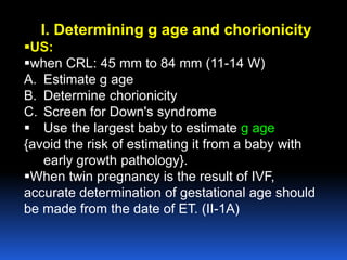 I. Determining g age and chorionicity
US:
when CRL: 45 mm to 84 mm (11-14 W)
A. Estimate g age
B. Determine chorionicity
C. Screen for Down's syndrome
 Use the largest baby to estimate g age
{avoid the risk of estimating it from a baby with
early growth pathology}.
When twin pregnancy is the result of IVF,
accurate determination of gestational age should
be made from the date of ET. (II-1A)
 