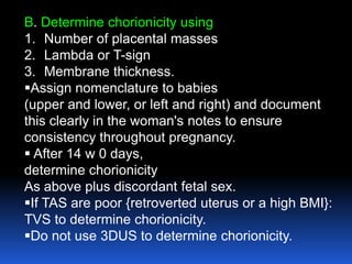 B. Determine chorionicity using
1. Number of placental masses
2. Lambda or T-sign
3. Membrane thickness.
Assign nomenclature to babies
(upper and lower, or left and right) and document
this clearly in the woman's notes to ensure
consistency throughout pregnancy.
 After 14 w 0 days,
determine chorionicity
As above plus discordant fetal sex.
If TAS are poor {retroverted uterus or a high BMI}:
TVS to determine chorionicity.
Do not use 3DUS to determine chorionicity.
 