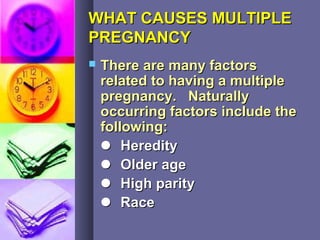 WHAT CAUSES MULTIPLEWHAT CAUSES MULTIPLE
PREGNANCYPREGNANCY
 There are many factorsThere are many factors
related to having a multiplerelated to having a multiple
pregnancy. Naturallypregnancy. Naturally
occurring factors include theoccurring factors include the
following:following:
 HeredityHeredity
 Older ageOlder age
 High parityHigh parity
 RaceRace
 