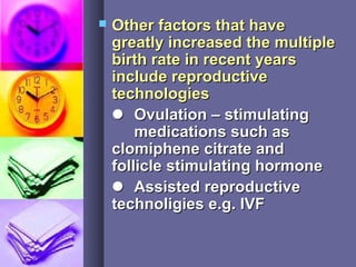 Other factors that haveOther factors that have
greatly increased the multiplegreatly increased the multiple
birth rate in recent yearsbirth rate in recent years
include reproductiveinclude reproductive
technologiestechnologies
 Ovulation – stimulatingOvulation – stimulating
medications such asmedications such as
clomiphene citrate andclomiphene citrate and
follicle stimulating hormonefollicle stimulating hormone
 Assisted reproductiveAssisted reproductive
technoligies e.g. IVFtechnoligies e.g. IVF
 