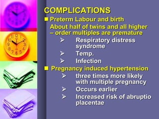 COMPLICATIONSCOMPLICATIONS
 Preterm Labour and birthPreterm Labour and birth
About half of twins and all higherAbout half of twins and all higher
– order multiples are premature– order multiples are premature
 Respiratory distressRespiratory distress
syndromesyndrome
 Temp.Temp.
 InfectionInfection
 Pregnancy induced hypertensionPregnancy induced hypertension
 three times more likelythree times more likely
with multiple pregnancywith multiple pregnancy
 Occurs earlierOccurs earlier
 Increased risk of abruptioIncreased risk of abruptio
placentaeplacentae
 
