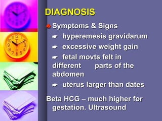 DIAGNOSISDIAGNOSIS
♣♣ Symptoms & SignsSymptoms & Signs
 hyperemesis gravidarumhyperemesis gravidarum
 excessive weight gainexcessive weight gain
 fetal movts felt infetal movts felt in
differentdifferent parts of theparts of the
abdomenabdomen
 uterus larger than datesuterus larger than dates
Beta HCG – much higher forBeta HCG – much higher for
gestation. Ultrasoundgestation. Ultrasound
 
