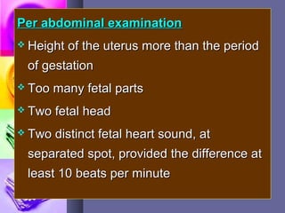 Per abdominal examinationPer abdominal examination
 Height of the uterus more than the periodHeight of the uterus more than the period
of gestationof gestation
 Too many fetal partsToo many fetal parts
 Two fetal headTwo fetal head
 Two distinct fetal heart sound, atTwo distinct fetal heart sound, at
separated spot, provided the difference atseparated spot, provided the difference at
least 10 beats per minuteleast 10 beats per minute
 