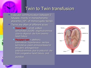 Twin to Twin transfusionTwin to Twin transfusion
 Vascular communication between 2Vascular communication between 2
fetuses, mainly in monochorionicfetuses, mainly in monochorionic
placenta (10% of monozygotic twins),placenta (10% of monozygotic twins),
 Twins are often of different sizes:Twins are often of different sizes:
 Donor twinDonor twin = small, pallied,= small, pallied,
dehydrated (IUGR), oligohydramniosdehydrated (IUGR), oligohydramnios
(due to oliguria), die from anemic(due to oliguria), die from anemic
heart failure.heart failure.
 Recipient twinRecipient twin = plethoric,= plethoric,
edematous, hypertensive, ascites,edematous, hypertensive, ascites,
kernicterus (need amniocentesis forkernicterus (need amniocentesis for
bilirubin), enlarged liver,bilirubin), enlarged liver,
polyhydramnios (due to polyuria), diepolyhydramnios (due to polyuria), die
from congestive heart failure, andfrom congestive heart failure, and
jaundice.jaundice.
 