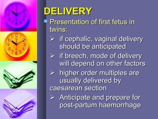 DELIVERYDELIVERY
 Presentation of first fetus inPresentation of first fetus in
twins:twins:
 if cephalic, vaginal deliveryif cephalic, vaginal delivery
should be anticipatedshould be anticipated
 if breech, mode of deliveryif breech, mode of delivery
will depend on other factorswill depend on other factors
 higher order multiples arehigher order multiples are
usually delivered byusually delivered by
caesarean sectioncaesarean section
 Anticipate and prepare forAnticipate and prepare for
post-partum haemorrhagepost-partum haemorrhage
 