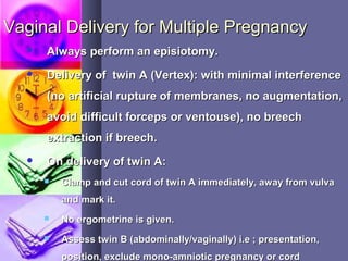 Vaginal Delivery for Multiple PregnancyVaginal Delivery for Multiple Pregnancy
 Always perform an episiotomy.Always perform an episiotomy.
 Delivery of twin A (Vertex): with minimal interferenceDelivery of twin A (Vertex): with minimal interference
(no artificial rupture of membranes, no augmentation,(no artificial rupture of membranes, no augmentation,
avoid difficult forceps or ventouse), no breechavoid difficult forceps or ventouse), no breech
extraction if breech.extraction if breech.
 On delivery of twin A:On delivery of twin A:
 Clamp and cut cord of twin A immediately, away from vulvaClamp and cut cord of twin A immediately, away from vulva
and mark it.and mark it.
 No ergometrine is given.No ergometrine is given.
 Assess twin B (abdominally/vaginally) i.e ; presentation,Assess twin B (abdominally/vaginally) i.e ; presentation,
position, exclude mono-amniotic pregnancy or cordposition, exclude mono-amniotic pregnancy or cord
 
