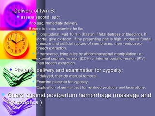  Delivery of twin B:Delivery of twin B:
 assess second sac:assess second sac:
 if no sac, immediate delivery.if no sac, immediate delivery.
 If there is a sac, examine for lie:If there is a sac, examine for lie:
 If longitudinal, wait 10 min (hasten if fetal distress or bleeding). IfIf longitudinal, wait 10 min (hasten if fetal distress or bleeding). If
inertia, give oxytocin. If the presenting part is high, moderate fundalinertia, give oxytocin. If the presenting part is high, moderate fundal
pressure and artificial rupture of membranes, then ventouse orpressure and artificial rupture of membranes, then ventouse or
breech extraction.breech extraction.
 If transverse, bring a leg by abdominovaginal manipulation i.e.;If transverse, bring a leg by abdominovaginal manipulation i.e.;
external cephalic version (ECV) or internal podalic version (IPV),external cephalic version (ECV) or internal podalic version (IPV),
then breech extraction.then breech extraction.
 Placental delivery and examination for zygosity:Placental delivery and examination for zygosity:
 If delayed, then do manual removal.If delayed, then do manual removal.
 Examine placenta for zygosity.Examine placenta for zygosity.
 Exploration of genital tract for retained products and lacerations.Exploration of genital tract for retained products and lacerations.
 Guard against postpartum hemorrhage (massage andGuard against postpartum hemorrhage (massage and
I.V ecbolics )I.V ecbolics )
 