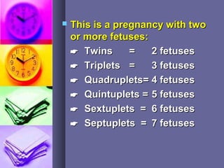  This is a pregnancy with twoThis is a pregnancy with two
or more fetuses:or more fetuses:
 TwinsTwins == 2 fetuses2 fetuses
 TripletsTriplets == 3 fetuses3 fetuses
 Quadruplets=Quadruplets= 4 fetuses4 fetuses
 Quintuplets =Quintuplets = 5 fetuses5 fetuses
 Sextuplets =Sextuplets = 6 fetuses6 fetuses
 Septuplets =Septuplets = 7 fetuses7 fetuses
 