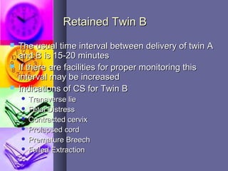 Retained Twin BRetained Twin B
 The usual time interval between delivery of twin AThe usual time interval between delivery of twin A
and B is 15-20 minutesand B is 15-20 minutes
 If there are facilities for proper monitoring thisIf there are facilities for proper monitoring this
interval may be increasedinterval may be increased
 Indications of CS for Twin BIndications of CS for Twin B
 Transverse lieTransverse lie
 Fetal DistressFetal Distress
 Contracted cervixContracted cervix
 Prolapsed cordProlapsed cord
 Premature BreechPremature Breech
 Failed ExtractionFailed Extraction
 