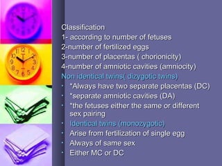 ClassificationClassification
1- according to number of fetuses1- according to number of fetuses
2-number of fertilized eggs2-number of fertilized eggs
3-number of placentas ( chorionicity)3-number of placentas ( chorionicity)
4-number of amniotic cavities (amniocity)4-number of amniotic cavities (amniocity)
Non identical twins( dizygotic twins)Non identical twins( dizygotic twins)
• *Always have two separate placentas (DC)*Always have two separate placentas (DC)
• *separate amniotic cavities (DA)*separate amniotic cavities (DA)
• *the fetuses either the same or different*the fetuses either the same or different
sex pairingsex pairing
• Identical twins (monozygotic)Identical twins (monozygotic)
• Arise from fertilization of single eggArise from fertilization of single egg
• Always of same sexAlways of same sex
• Either MC or DCEither MC or DC
 