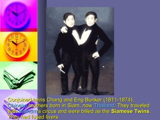 Conjoined twins Chang and Eng Bunker (1811-1874),Conjoined twins Chang and Eng Bunker (1811-1874),
ChineseChinese brothers born in Siam, nowbrothers born in Siam, now ThailandThailand.. They traveledThey traveled
withwith BarnumBarnum''s circus and were billed as thes circus and were billed as the Siamese TwinsSiamese Twins..
They had fused liversThey had fused livers
 