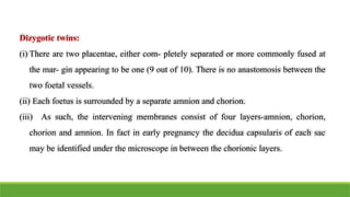 Dizygotic twins:
(i) There are two placentae, either com- pletely separated or more commonly fused at
the mar- gin appearing to be one (9 out of 10). There is no anastomosis between the
two foetal vessels.
(ii) Each foetus is surrounded by a separate amnion and chorion.
(iii) As such, the intervening membranes consist of four layers-amnion, chorion,
chorion and amnion. In fact in early pregnancy the decidua capsularis of each sac
may be identified under the microscope in between the chorionic layers.
 