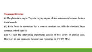 Monozygotic twins:
(i) The placenta is single. There is varying degree of free anastomosis between the two
foetal vessels.
(ii) Each foetus is surrounded by a separate amniotic sac with the chorionic layer
common to both in D/M.
(iii) As such the intervening membranes consist of two layers of amnion only.
However, on rare occasions, the uniovular twins may be D/D OR M/M
 