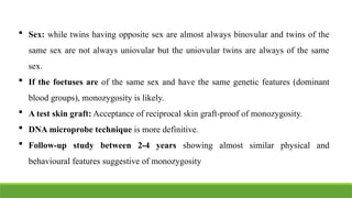  Sex: while twins having opposite sex are almost always binovular and twins of the
same sex are not always uniovular but the uniovular twins are always of the same
sex.
 If the foetuses are of the same sex and have the same genetic features (dominant
blood groups), monozygosity is likely.
 A test skin graft: Acceptance of reciprocal skin graft-proof of monozygosity.
 DNA microprobe technique is more definitive.
 Follow-up study between 2-4 years showing almost similar physical and
behavioural features suggestive of monozygosity
 