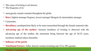 • The cause of twining is not known.
• The frequency of m
• onozygosity remain constant throughout the globe.
• Race: highest amongst Negroes, lowest amongst Mongols & intermediate amongst
• Caucasians.
• Hereditary: predisposition likely to be more transmitted through the female maternal side.
• Advancing age of the mother: increase incidence of twining is observed with the
advancing age of the mother, the maximum being between the age of 30-35 years,
incidence marked reduce thereafter.
• Influence of the parity
• Nutritional Factors: Taller, heavier women-twinning rate 25 to 30% greater.
• Pituitary Gonadotropin
 