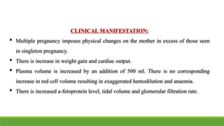 CLINICAL MANIFESTATION:
 Multiple pregnancy imposes physical changes on the mother in excess of those seen
in singleton pregnancy.
 There is increase in weight gain and cardiac output.
 Plasma volume is increased by an addition of 500 ml. There is no corresponding
increase in red cell volume resulting in exaggerated hemodilution and anaemia.
 There is increased a-fetoprotein level, tidal volume and glomerular filtration rate.
 