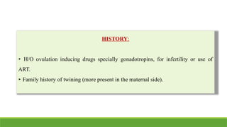 HISTORY:
‣ H/O ovulation inducing drugs specially gonadotropins, for infertility or use of
ART.
‣ Family history of twining (more present in the maternal side).
 