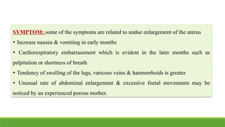 SYMPTOM: some of the symptoms are related to undue enlargement of the uterus
‣ Increase nausea & vomiting in early months
‣ Cardiorespiratory embarrassment which is evident in the later months such as
palpitation or shortness of breath
‣ Tendency of swelling of the legs, varicose veins & haemorrhoids is greater
‣ Unusual rate of abdominal enlargement & excessive foetal movements may be
noticed by an experienced porous mother.
 