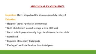 ABDOMINAL EXAMINATION:
Inspection: Barrel shaped and the abdomen is unduly enlarged
Palpation:
* Height of uterus > period of amenorrhoea
* Girth of abdomen> normal average at term (100 cm)
* Foetal bulk disproportionately larger in relation to the size of the
* foetal head.
* Palpation of too many foetal parts
* Finding of two foetal heads or three foetal poles
 