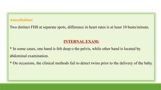 Auscultation:
Two distinct FHS at separate spots, difference in heart rates is at least 10 beats/minute.
INTERNAL EXAM:
* In some cases, one hand is felt deep o the pelvis, while other hand is located by
abdominal examination.
* On occasions, the clinical methods fail to detect twins prior to the delivery of the baby.
 