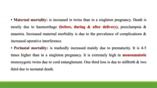 • Maternal mortality: is increased in twins than in a singleton pregnancy. Death is
mostly due to haemorrhage (before, during & after delivery), preeclampsia &
anaemia. Increased maternal morbidity is due to the prevalence of complications &
increased operative interference.
• Perinatal mortality: is markedly increased mainly due to prematurity. It is 4-5
times higher than in a singleton pregnancy. It is extremely high in monoamniotic
monozygotic twins due to cord entanglement. One third loss is due to stillbirth & two
third due to neonatal death.
 