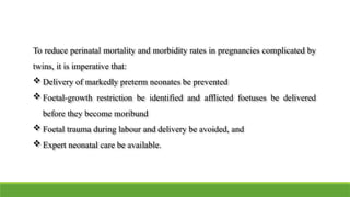 To reduce perinatal mortality and morbidity rates in pregnancies complicated by
twins, it is imperative that:
 Delivery of markedly preterm neonates be prevented
 Foetal-growth restriction be identified and afflicted foetuses be delivered
before they become moribund
 Foetal trauma during labour and delivery be avoided, and
 Expert neonatal care be available.
 