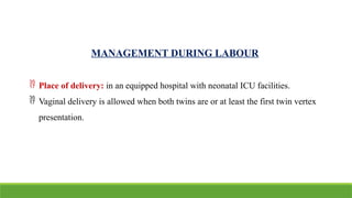 MANAGEMENT DURING LABOUR
 Place of delivery: in an equipped hospital with neonatal ICU facilities.
 Vaginal delivery is allowed when both twins are or at least the first twin vertex
presentation.
 