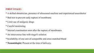FIRST STAGE:
* A skilled obstetrician, presence of ultrasound machine and experienced anaesthetist
* Bed rest to prevent early rupture of membrane.
* Limit use of analgesic drugs
* Careful monitoring
* Internal examination soon after the rupture of membranes
* An intravenous line with ringer's solution
*Availability of one unit of compatible and cross matched blood
* Neonatologist: Present at the time of delivery.
 