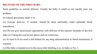 DELIVERY OF THE FIRST BABY:
Same guideline as normal delivery. Usually the baby is small so not usually pose any
problem.
(i) Libaral episiotomy under L/A.
(ii) Forceps delivery: if needed, should be done preferably under pudendal block
anaesthesia.
(iii) Do not give intravenous ergometrine with delivery of the anterior shoulder of the first
baby (iv Clamp the cord at two places and cut it between.
(v) At least 8-10 cm cord is left behind for any drug administration or blood transfusion, if
required.
(vi)The baby is handed over to the nurse after labelling it as 1st baby or No. 1.
 