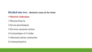 Divided into two - obstetric cause & for twins
• Obstetric indication
1.Placenta Praevia
2.Severe preeclampsia
3.Previous caesarean section
4.Cord prolapse of 1st baby
5.Abnormal uterine contraction
6.Contracted pelvis.
 
