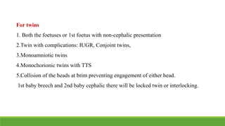 For twins
1. Both the foetuses or 1st foetus with non-cephalic presentation
2.Twin with complications: IUGR, Conjoint twins,
3.Monoamniotic twins
4.Monochorionic twins with TTS
5.Collision of the heads at brim preventing engagement of either head.
1st baby breech and 2nd baby cephalic there will be locked twin or interlocking.
 
