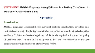 STATEMENT: Multiple Pregnancy among Deliveries in a Tertiary Care Center: A
Descriptive Cross-sectional Study
ABSTRACT-
Introduction:
Multiple pregnancy is associated with increased obstetric complications as well as poor
perinatal outcomes in developing countries because of the increased risk to both mother
and baby. So better understanding of the risk factors is required to improve the quality
of perinatal care. The aim of the study was to find out the prevalence of multiple
pregnancies among deliveries in a tertiary care centre
 